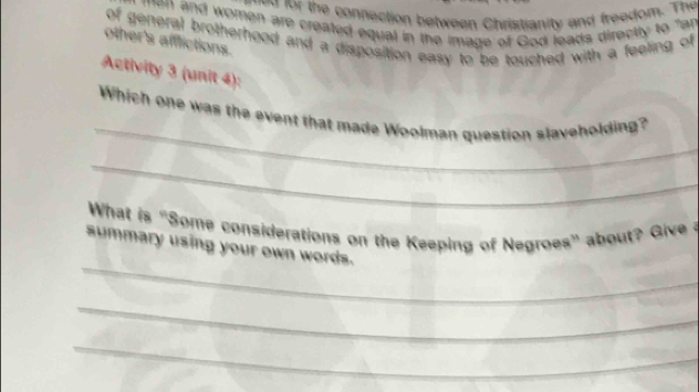 fr h connection between Christianity and freedom. The 
men and women are created equal in the image of God leads directly to "an 
of general brotherhood and a disposition easy to be touched with a feeling of 
other's afflictions. 
Activity 3 (unit 4): 
_ 
Which one was the event that made Woolman question slaveholding? 
_ 
What is "Some considerations on the Keeping of Negroes' about? Give 
_ 
summary using your own words. 
_ 
_