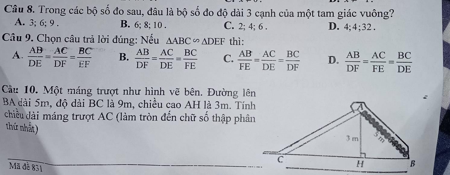 Trong các bộ số đo sau, đâu là bộ số đo độ dài 3 cạnh của một tam giác vuông?
A. 3; 6; 9. B. 6; 8; 10. C. 2; 4; 6. D. 4; 4; 32.
Câu 9. Chọn câu trả lời đúng: Nếu △ ABC∽ △ DEF thì:
A.  AB/DE = AC/DF = BC/EF  B.  AB/DF = AC/DE = BC/FE  C.  AB/FE = AC/DE = BC/DF  D.  AB/DF = AC/FE = BC/DE 
Cầu 10. Một máng trượt như hình vẽ bên. Đường lên
BA đài 5m, độ dài BC là 9m, chiều cao AH là 3m. Tính
chiều dài máng trượt AC (làm tròn đến chữ số thập phân
thứ nhất)
Mã đề 831