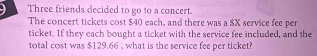 Three friends decided to go to a concert. 
The concert tickets cost $40 each, and there was a $X service fee per 
ticket. If they each bought a ticket with the service fee included, and the 
total cost was $129.66 , what is the service fee per ticket?