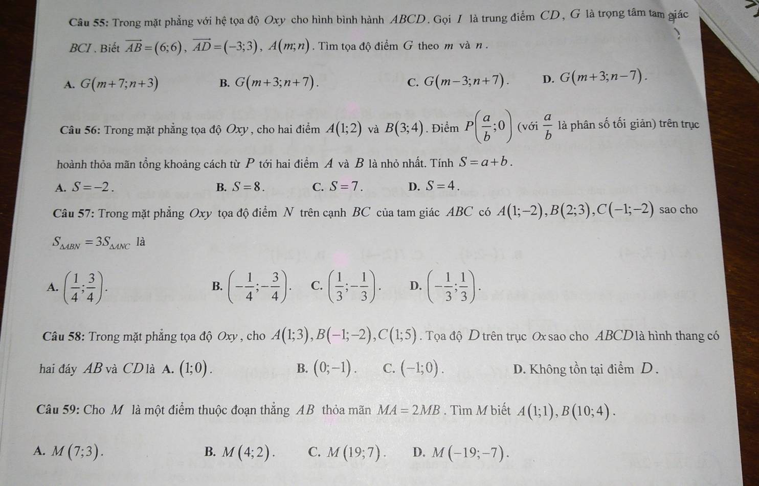 Trong mặt phẳng với hệ tọa độ Oxy cho hình bình hành ABCD. Gọi / là trung điểm CD, G là trọng tâm tam giác
BCI . Biết vector AB=(6;6),vector AD=(-3;3),A(m;n) Tìm tọa độ điểm G theo m và n .
A. G(m+7;n+3) B. G(m+3;n+7). C. G(m-3;n+7). D. G(m+3;n-7).
Câu 56: Trong mặt phẳng tọa độ Oxy, cho hai điểm A(1;2) và B(3;4). Điểm P( a/b ;0) (với  a/b  là phân số tối giản) trên trục
thoành thỏa mãn tổng khoảng cách từ P tới hai điểm A và B là nhỏ nhất. Tính S=a+b.
A. S=-2. B. S=8. C. S=7. D. S=4.
Câu 57: Trong mặt phẳng Oxy tọa độ điểm N trên cạnh BC của tam giác ABC có A(1;-2),B(2;3),C(-1;-2) sao cho
S_△ ABN=3S_△ ANC là
A. ( 1/4 ; 3/4 ). (- 1/4 ;- 3/4 ). C. ( 1/3 ;- 1/3 ). D. (- 1/3 ; 1/3 ).
B.
Câu 58: Trong mặt phẳng tọa độ Oxy , cho A(1;3),B(-1;-2),C(1;5). Tọa độ D trên trục Ox sao cho ABCD là hình thang có
hai đáy AB và CD là A. (1;0). B. (0;-1). C. (-1;0). D. Không tồn tại điểm D .
Câu 59: Cho M là một điểm thuộc đoạn thẳng AB thỏa mãn MA=2MB. Tìm M biết A(1;1),B(10;4).
A. M(7;3). B. M(4;2). C. M(19;7). D. M(-19;-7).