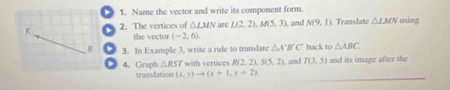 Name the vector and write its component form. 
K 2. The vertices of △ LMN are L(2,2), M(5,3) , and N(9,1) ranslate △ LMN using 
the vector (-2,6). 
B 3. In Example 3. write a rule to translate △ A'B'C' back to △ ABC. 
4. Graph △ RST with vertices R(2,2), S(5,2) , and T(3,5) and its image after the 
translation (x,y)to (x+1,y+2).