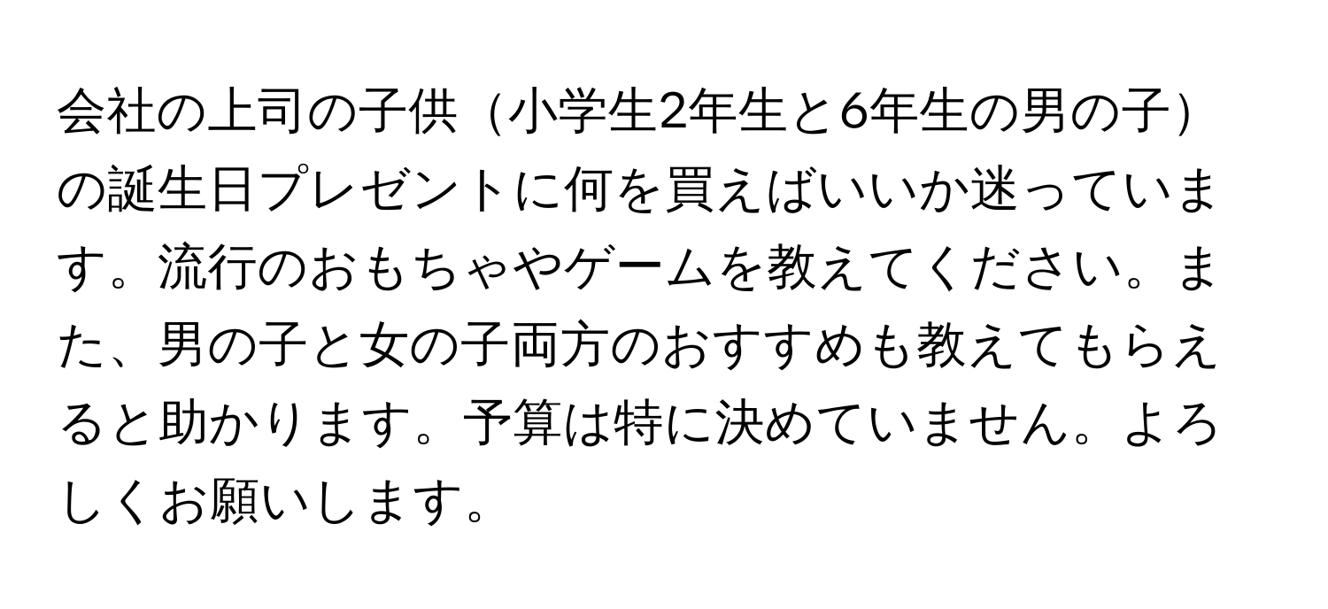 会社の上司の子供小学生2年生と6年生の男の子の誕生日プレゼントに何を買えばいいか迷っています。流行のおもちゃやゲームを教えてください。また、男の子と女の子両方のおすすめも教えてもらえると助かります。予算は特に決めていません。よろしくお願いします。