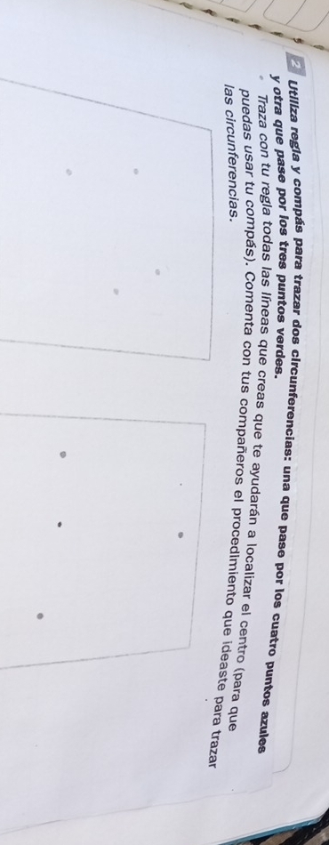 otra que pase por los tres puntos verdes. Utiliza regia y compás para trazar dos circunferencias: una que pase por los cuatro puntos azules 
Traza con tu regla todas las líneas que creas que te ayudarán a localizar el centro (para que 
puedas usar tu compás). Comenta con tus compañeros el procedimiento que ideaste para trazar 
las circunferencias.