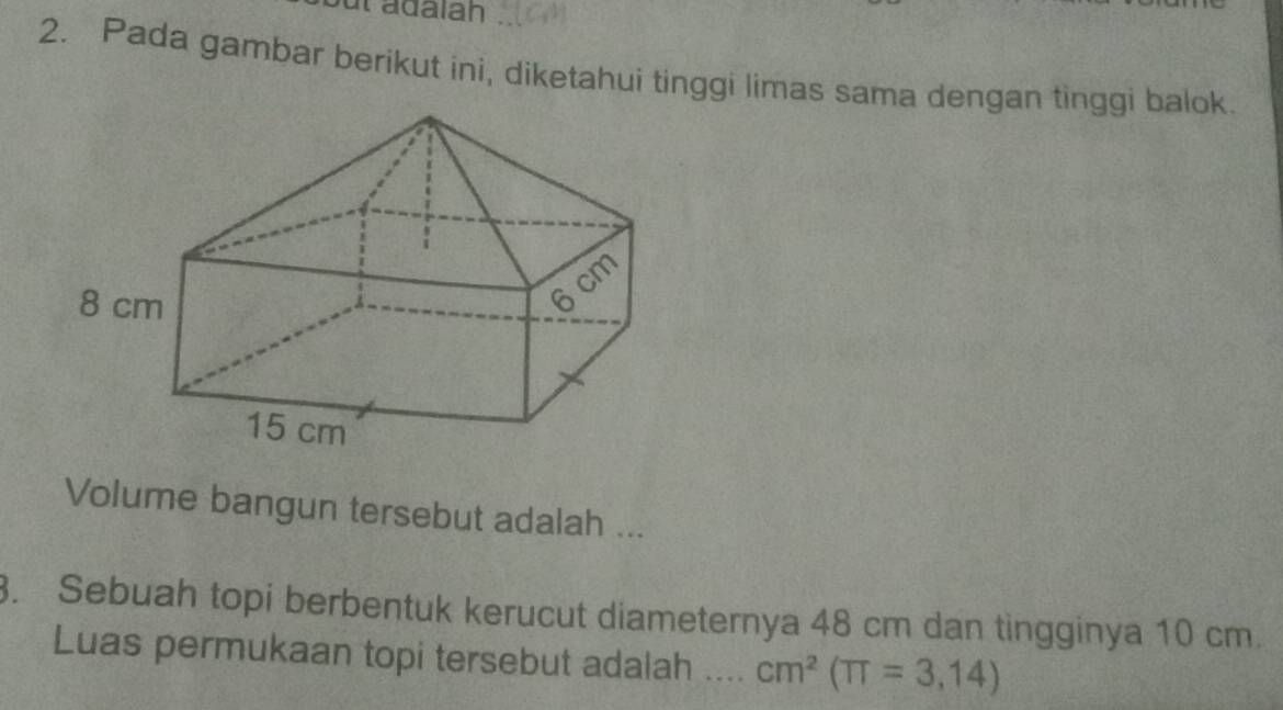 adalan 
2. Pada gambar berikut ini, diketahui tinggi limas sama dengan tinggi balok. 
Volume bangun tersebut adalah ... 
. Sebuah topi berbentuk kerucut diameternya 48 cm dan tingginya 10 cm. 
Luas permukaan topi tersebut adalah … cm^2(π =3,14)