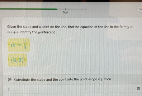 Sk 
Goal 
Given the slope and a point on the line, find the equation of the line in the form y=
mx+b. Identify the v -intercept.
B_1k^281, k/4 )
8(11,83)8
Substitute the slope and the point into the point-slope equation.