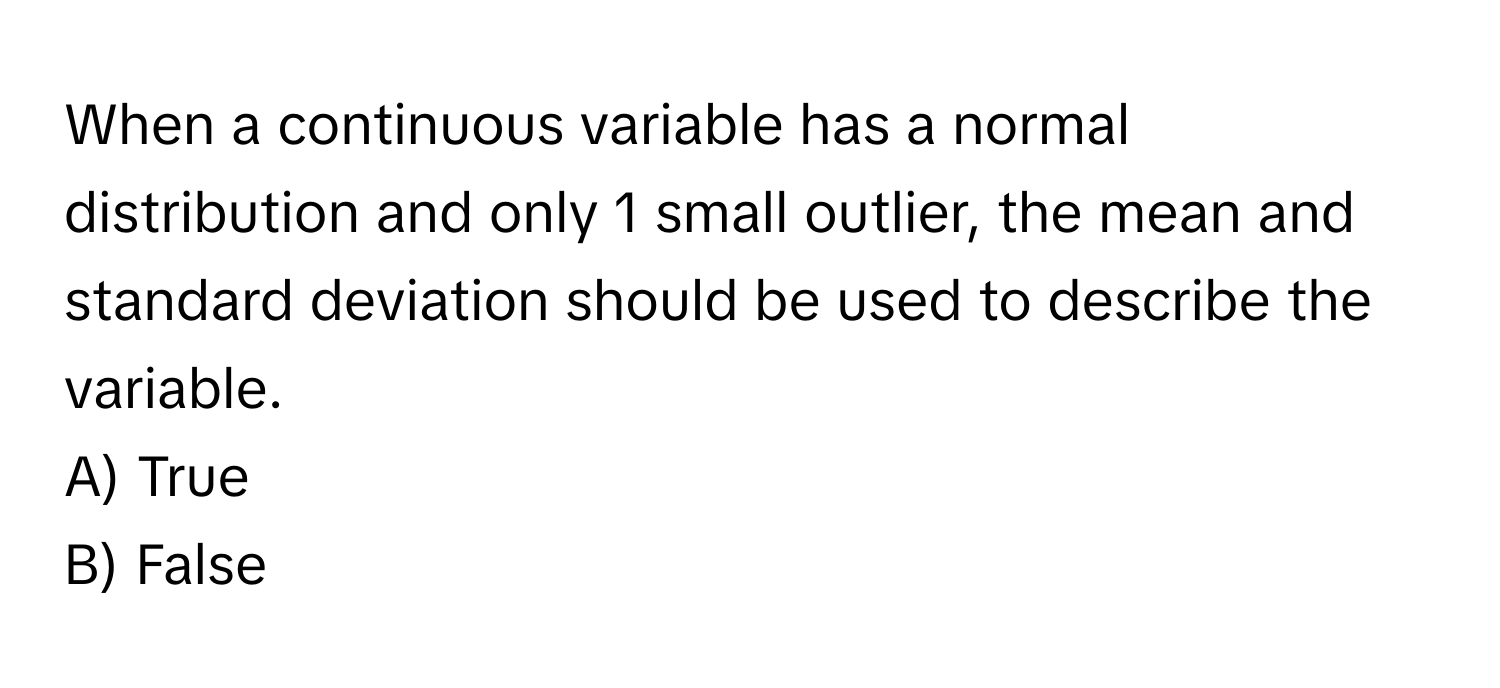 When a continuous variable has a normal distribution and only 1 small outlier, the mean and standard deviation should be used to describe the variable.

A) True 
B) False