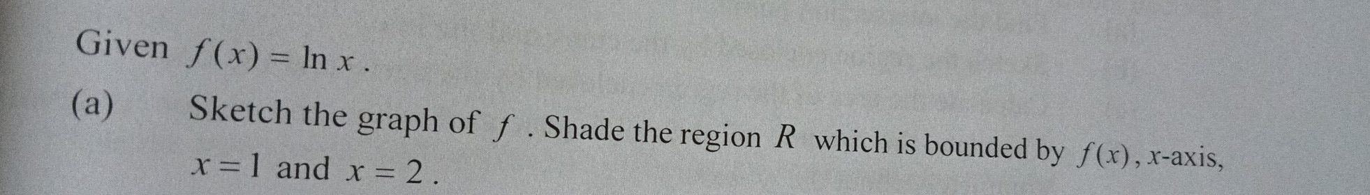 Given f(x)=ln x. 
(a) Sketch the graph of ƒ . Shade the region R which is bounded by f(x) , x-axis,
x=1 and x=2.