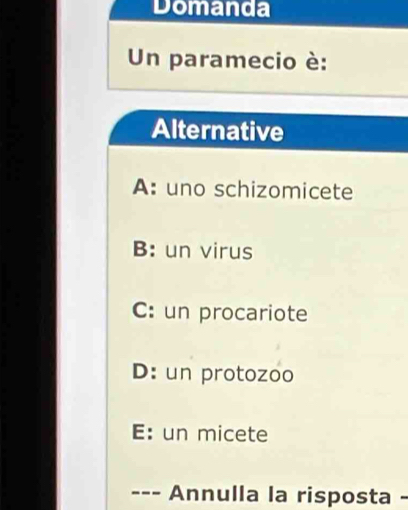 Domanda
Un paramecio è:
Alternative
A: uno schizomicete
B: un virus
C: un procariote
D: un protozoo
E: un micete
--- Annulla la risposta -