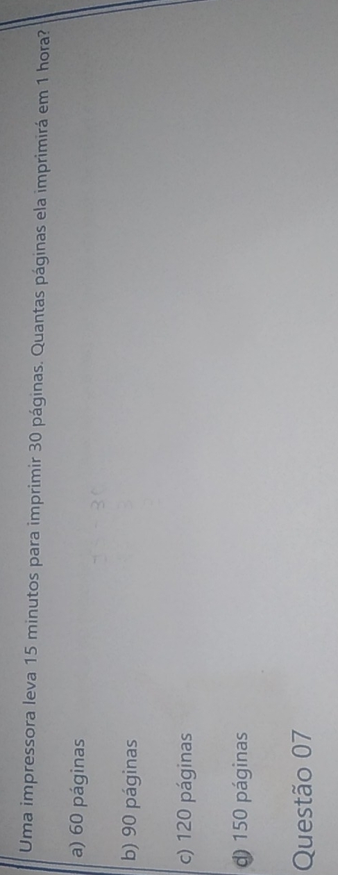 Uma impressora leva 15 minutos para imprimir 30 páginas. Quantas páginas ela imprimirá em 1 hora?
a) 60 páginas
b) 90 páginas
c) 120 páginas
d) 150 páginas
Questão 07