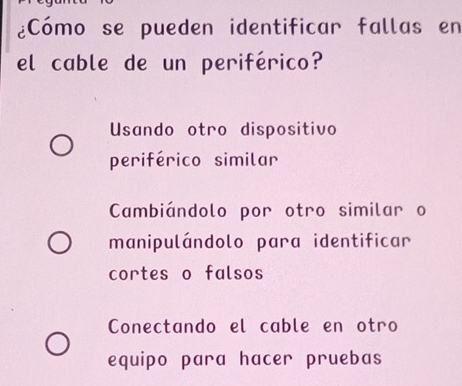 ¿Cómo se pueden identificar fallas en
el cable de un periférico?
Usando otro dispositivo
periférico similar
Cambiándolo por otro similar a
manipulándolo para identificar
cortes o falsos
Conectando el cable en otro
equipo para hacer pruebas