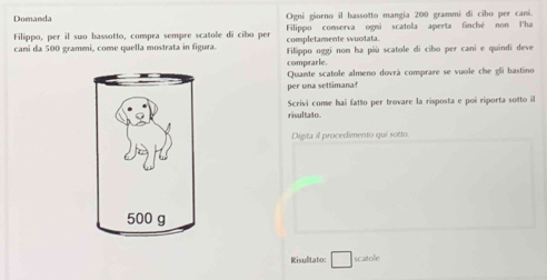 Domanda Ogni giorno il bassotto mangia 200 grammi di cîbo per cani. 
Filippo, per il suo bassotto, compra sempre scatole di cibo per completamente svuotata. Filippo conserva ogni scatola aperta finché non l'ha 
cani da 500 grammi, come quella mostrata in figura. Filippo oggi nom ha più scatole di cibo per cani e quindi deve 
comprarle. 
per una settimana? Quante scatole almeno dovrà comprare se vuole che gli bastino 
Scrivi conse hai fatto per trovare la risposta e poi riporta sotto il 
risultato. 
Digita il procedimento qui sotto 
Risulitato: □ scatole