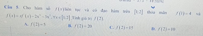 Ft(102% )
Câu 5. Cho hàm số f(x) liên tục và có đạo hàm trên [1;2] thóa mãn f(1)=4 vá
f(x)=xf'(x)-2x^3-3x^2, forall x∈ [1;2] Tính giá trị f(2).
A. f(2)=5 B. f(2)=20 C. f(2)=15 D. f(2)=10