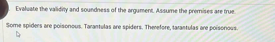 Evaluate the validity and soundness of the argument. Assume the premises are true. 
Some spiders are poisonous. Tarantulas are spiders. Therefore, tarantulas are poisonous.