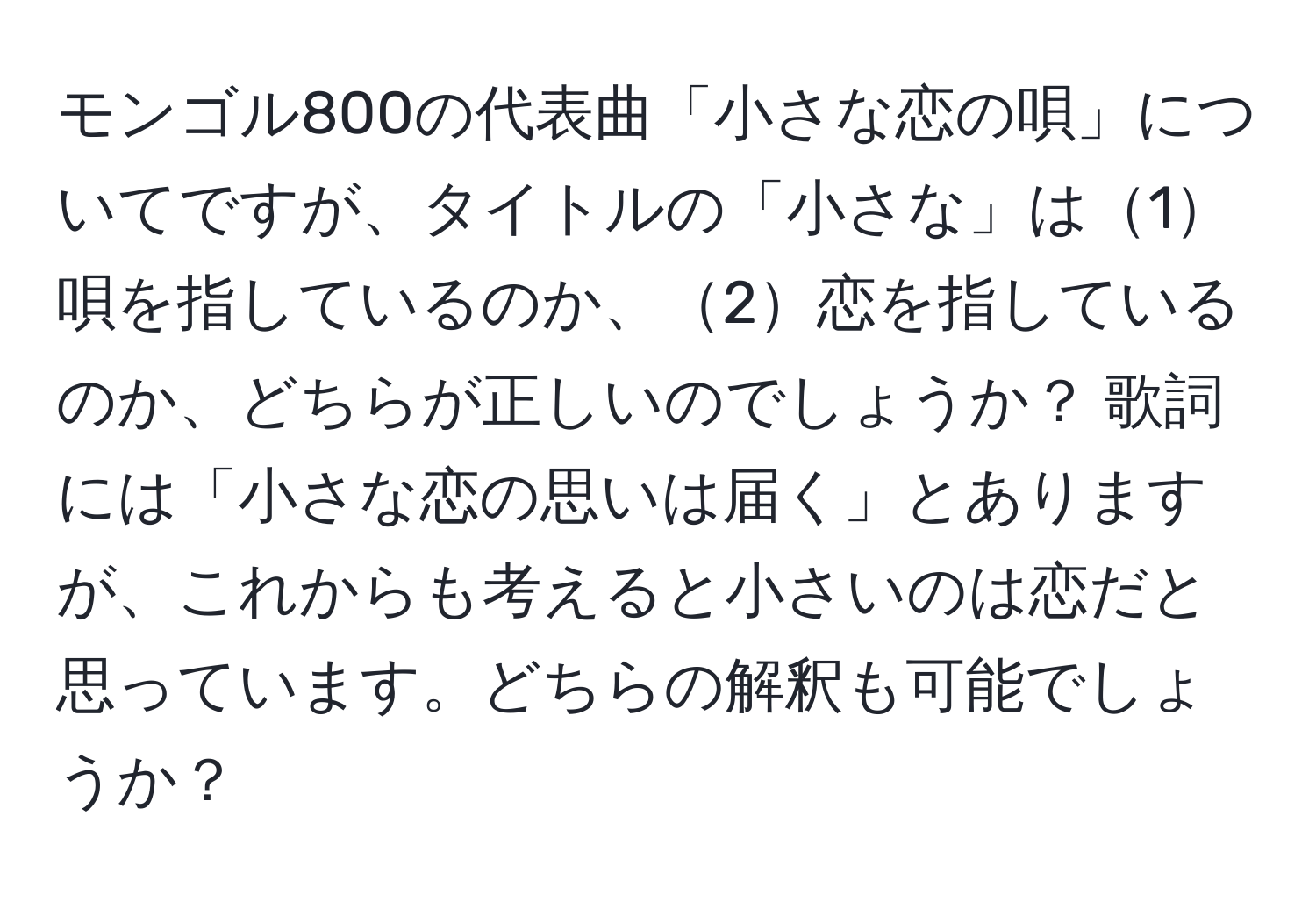 モンゴル800の代表曲「小さな恋の唄」についてですが、タイトルの「小さな」は1唄を指しているのか、2恋を指しているのか、どちらが正しいのでしょうか？ 歌詞には「小さな恋の思いは届く」とありますが、これからも考えると小さいのは恋だと思っています。どちらの解釈も可能でしょうか？