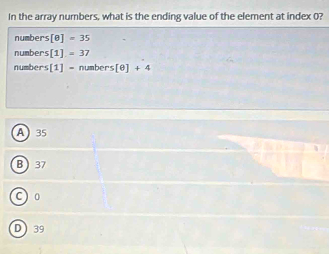 In the array numbers, what is the ending value of the element at index 0?
numbers [θ ]=35
numbers [1]=37
numbers [1]= numbers [θ ]+4
A 35
B 37
C) 0
D 39