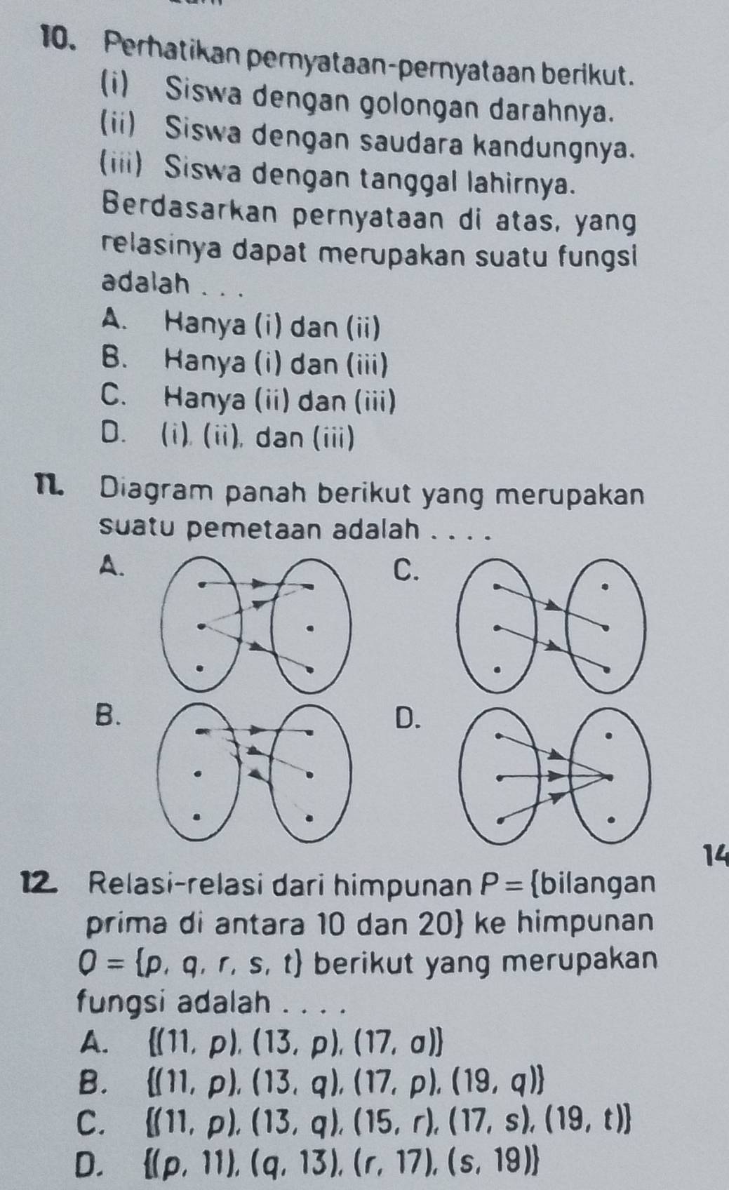 Perhatikan pernyataan-pernyataan berikut.
(i) Siswa dengan golongan darahnya.
(ii) Siswa dengan saudara kandungnya.
(iii) Siswa dengan tanggal lahirnya.
Berdasarkan pernyataan di atas, yang
relasinya dapat merupakan suatu fungsi
adalah . . .
A. Hanya (i) dan (ii)
B. Hanya (i) dan (iii)
C. Hanya (ii) dan (iii)
D. (i), (ii), dan (iii)
Diagram panah berikut yang merupakan
suatu pemetaan adalah . . . .
A.
C.
B.
D.
14
12. Relasi-relasi dari himpunan P= bilangan
prima di antara 10 dan 20 ke himpunan
Q= p,q,r,s,t berikut yang merupakan
fungsi adalah . . . .
A.  (11,p),(13,p),(17,a)
B.  (11,p),(13,q),(17,p),(19,q)
C.  (11,p),(13,q),(15,r),(17,s),(19,t)
D.  (p,11),(q,13),(r,17),(s,19)