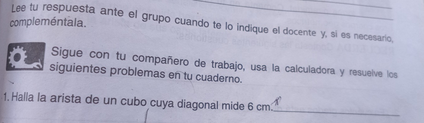 compleméntala. Lee tu respuesta ante el grupo cuando te lo indique el docente y, si es necesario, 
Sigue con tu compañero de trabajo, usa la calculadora y resuelve los 
siguientes problemas en tu cuaderno. 
_ 
1. Halla la arista de un cubo cuya diagonal mide 6 cm