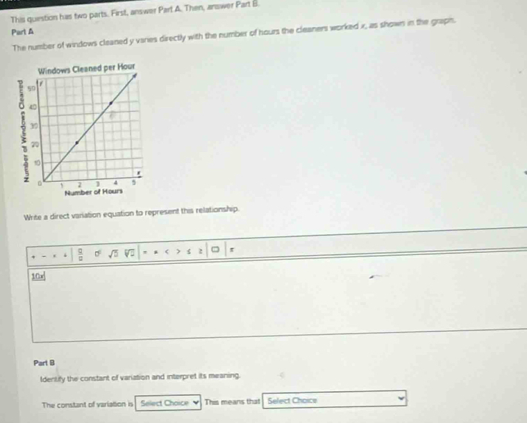 This question has two parts. First, answer Part A. Then, answer Part B. 
Part A 
The number of windows cleaned y varies directly with the number of hours the cleaners worked x, as shown in the graph. 
Write a direct variation equation to represent this relationship 
- . sqrt(D) a < > S 2 = 
Parl B 
ldentify the constant of variation and interpret its meaning. 
The constant of variation is Select Choice This means that Select Choice