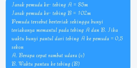 Jarak pemuda ke- tebing ft=85m
Jarak pemuda ke- tebing B=102m
Pemuda tersebut berteriak sehingga bunyi
teriakanya memantul pada tebing A dan B. Jika
waktu bunyi pantul dari tebing A ke pemud a=0,5
sekon
A. Berapa cepat rambat udara (v)
B. Waktu pantau ke tebing (B)