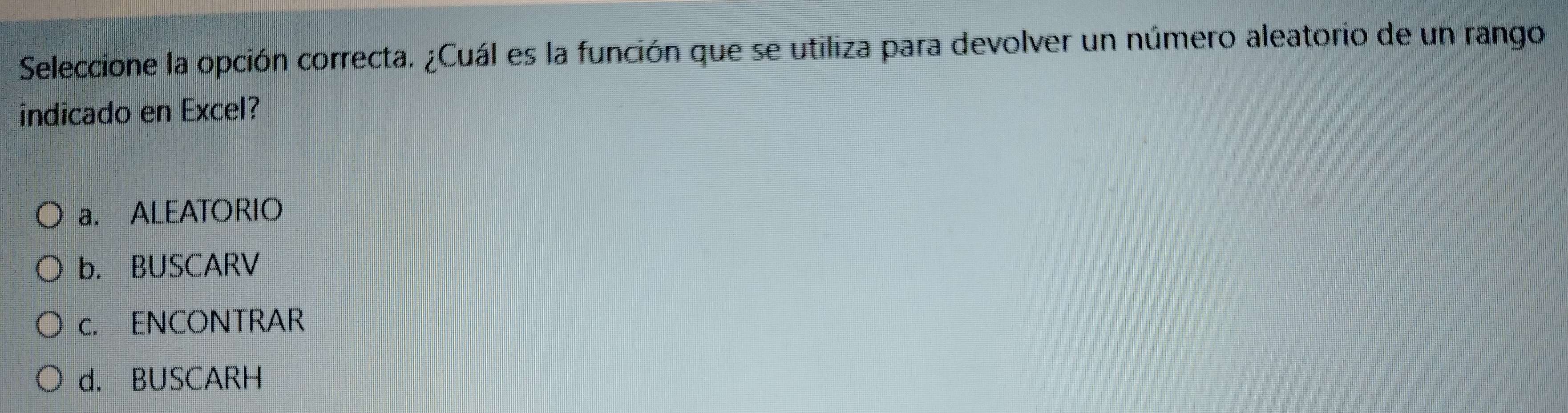 Seleccione la opción correcta. ¿Cuál es la función que se utiliza para devolver un número aleatorio de un rango
indicado en Excel?
a. ALEATORIO
b. BUSCARV
c. ENCONTRAR
d. BUSCARH