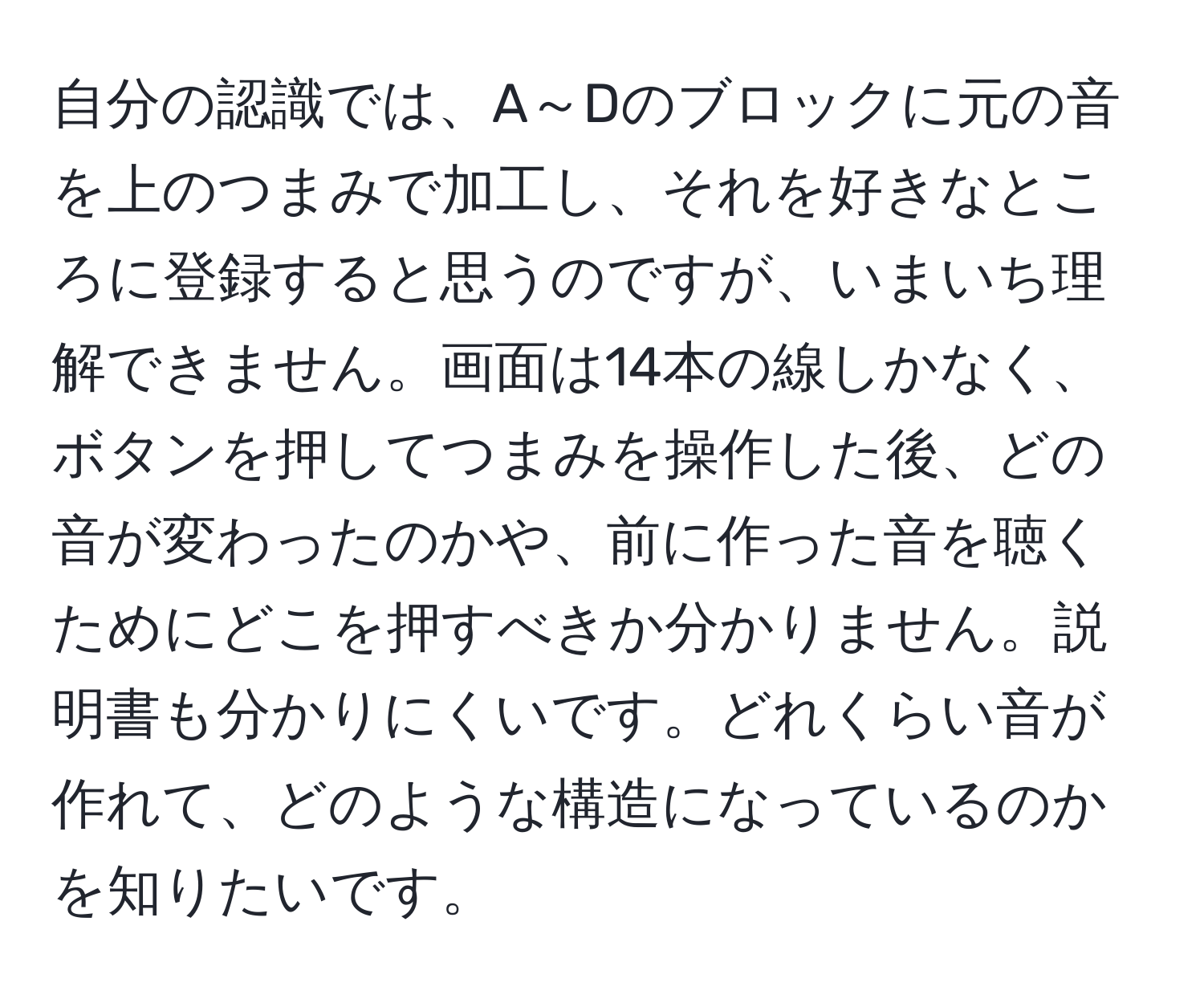 自分の認識では、A～Dのブロックに元の音を上のつまみで加工し、それを好きなところに登録すると思うのですが、いまいち理解できません。画面は14本の線しかなく、ボタンを押してつまみを操作した後、どの音が変わったのかや、前に作った音を聴くためにどこを押すべきか分かりません。説明書も分かりにくいです。どれくらい音が作れて、どのような構造になっているのかを知りたいです。