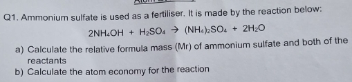 Ammonium sulfate is used as a fertiliser. It is made by the reaction below:
2NH_4OH+H_2SO_4to (NH_4)_2SO_4+2H_2O
a) Calculate the relative formula mass (Mr) of ammonium sulfate and both of the 
reactants 
b) Calculate the atom economy for the reaction