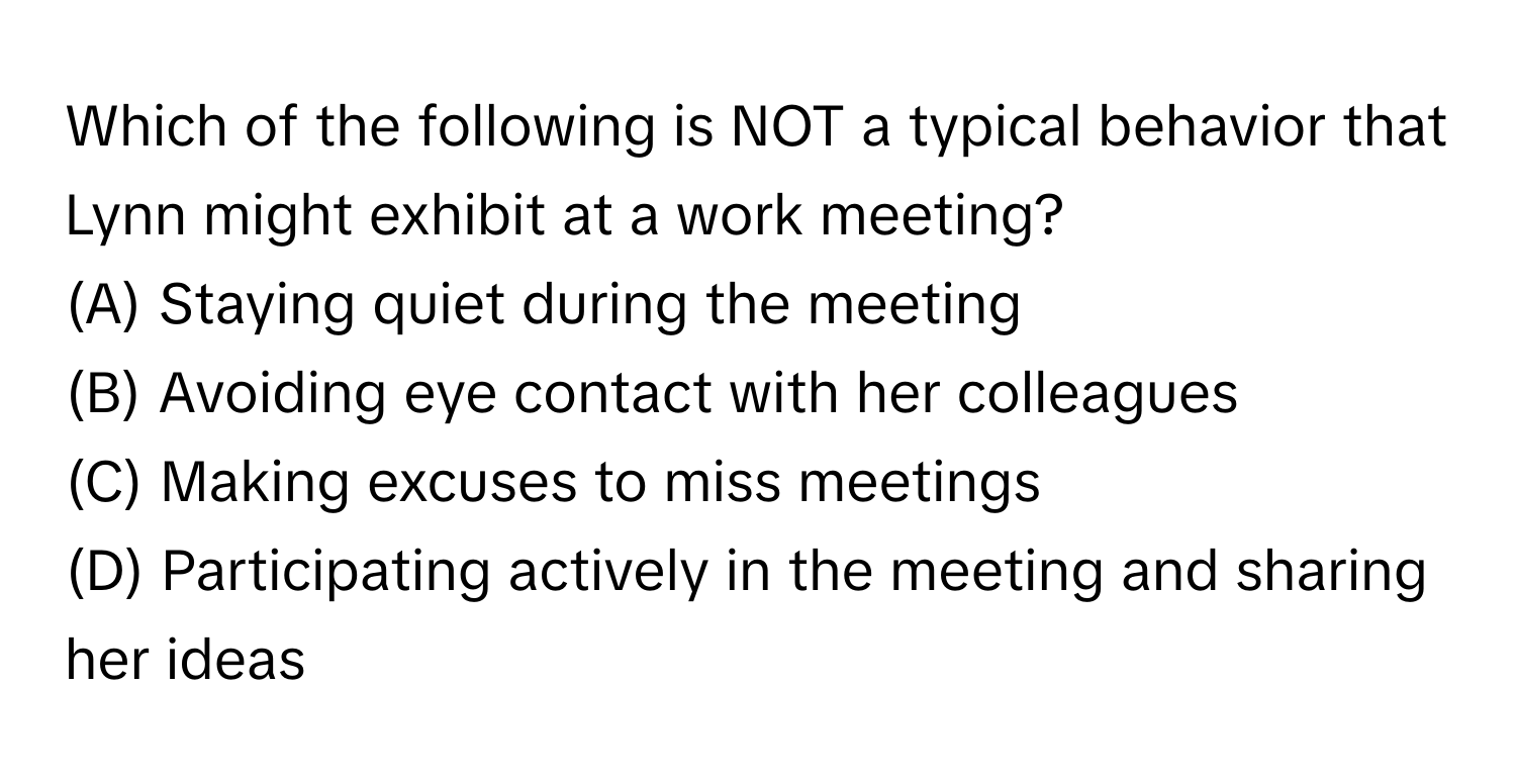 Which of the following is NOT a typical behavior that Lynn might exhibit at a work meeting?
(A) Staying quiet during the meeting
(B) Avoiding eye contact with her colleagues
(C) Making excuses to miss meetings
(D) Participating actively in the meeting and sharing her ideas