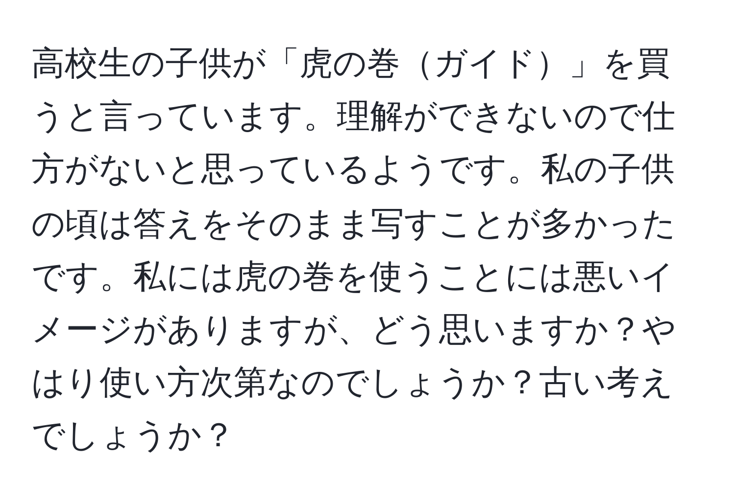 高校生の子供が「虎の巻ガイド」を買うと言っています。理解ができないので仕方がないと思っているようです。私の子供の頃は答えをそのまま写すことが多かったです。私には虎の巻を使うことには悪いイメージがありますが、どう思いますか？やはり使い方次第なのでしょうか？古い考えでしょうか？