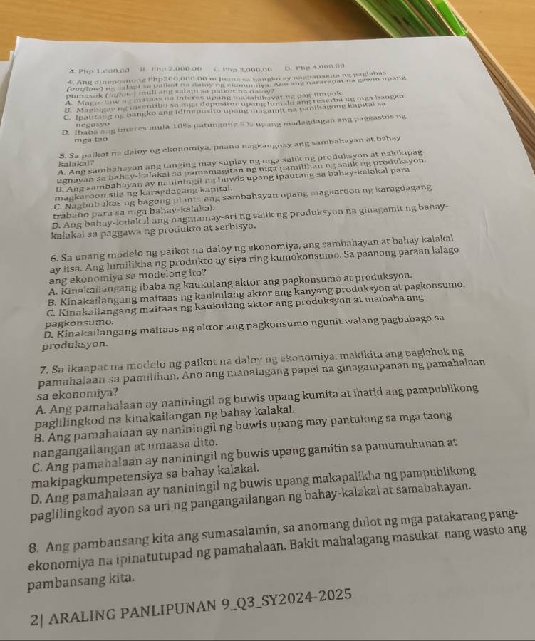 A. Php 1.c00.00 Ⅱ Php 2.000 o0 C. Php 3,000.00 D. Php 4,000.00
4. Ang dinepositong Php200,000.00 ni Juana sa bangko ay nagpapakita ng paglabas
(outfloe) ne calapt sa paikot na daloying ekonomiya. Ano ang nararapat na gawin upang
pumasok ( '/ow) mili ang salapi sa paikot na daloy?
A. Maco Law ag mataas na interes upang makahikayat ng pag-limpok
B. Magbugay ng insentibo sa mga depositor upang lumalo ang reserbang mga bangko
C. Ipautaig ng bangko ang idineposito upang magamit na panihagong kapital sa
D. Ibaba ang ineres mula 10% patungong 5% upang madagdagan ang paggastos ng
negosyo
mga tạo
5. Sa paikot na daloy ng ekonomiya, paano nagkaugnay ang sambahayan at bahay
A. Ang sambahayan ang tanging may suplay ng mga salik ng produksyon at nakikipag-
kalakal ?
ugnayan sa bahay-kalakai sa pamamagitan ng mga pamilihan ng salik ng produksyon.
B. Ang sambahayan ay naniningil na buwis upang ipautang sa bahay-kalakal para
magkaroon sila ng karagdagang kapital.
C. Nagbubakas ng bagong plants ang sambahayan upang magkaroon ng karagdagang
trabaho para sa mga bahay-kalakal.
D. Ang bahay-kalak al ang nagmamay-ari ng salik ng produksyon na ginagamit ng bahay-
kalakai sa paggawa ng produkto at serbisyo.
6. Sa unang modelo ng paikot na daloy ng ekonomiya, ang sambahayan at bahay kalakal
ay iisa. Ang lumilikha ng produkto ay siya ring kumokonsumo. Sa paanong paraan lalago
ang ekonomiya sa modelong ito?
A. Kinakailangang ibaba ng kaukulang aktor ang pagkonsumo at produksyon.
B. Kinakailangang maitaas ng kaukulang aktor ang kanyang produksyon at pagkonsumo.
C. Kinakailangang maitaas ng kaukulang aktor ang produksyon at maibaba ang
pagkonsumo.
D. Kinakailangang maitaas ng aktor ang pagkonsumo ngunit walang pagbabago sa
produksyon.
7. Sa ikaapat na modelo ng paikot na daloy ng ekonomiya, makikita ang paglahok ng
pamahalaan sa pamilihan. Ano ang mahalagang papel na ginagampanan ng pamahalaan
sa ekonomiya?
A. Ang pamahalaan ay naniningil ng buwis upang kumita at ihatid ang pampublikong
paglilingkod na kinakailangan ng bahay kalakal.
B. Ang pamahaiaan ay naniningil ng buwis upang may pantulong sa mga taong
nangangailangan at umaasa dito.
C. Ang pamahalaan ay naniningil ng buwis upang gamitin sa pamumuhunan at
makipagkumpetensiya sa bahay kalakal.
D. Ang pamahalaan ay naniningil ng buwis upang makapalikha ng pampublikong
paglilingkod ayon sa uri ng pangangailangan ng bahay-kalakal at samabahayan.
8. Ang pambansang kita ang sumasalamin, sa anomang dulot ng mga patakarang pang-
ekonomiya na ipinatutupad ng pamahalaan. Bakit mahalagang masukat nang wasto ang
pambansang kita.
2| ARALING PANLIPUNAN 9_Q3_SY2024-2025