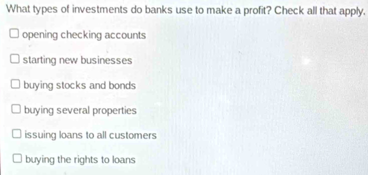 What types of investments do banks use to make a profit? Check all that apply.
opening checking accounts
starting new businesses
buying stocks and bonds
buying several properties
issuing loans to all customers
buying the rights to loans