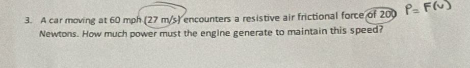 A car moving at 60 mph (27 m/s) encounters a resistive air frictional force of 200
Newtons. How much power must the engine generate to maintain this speed?