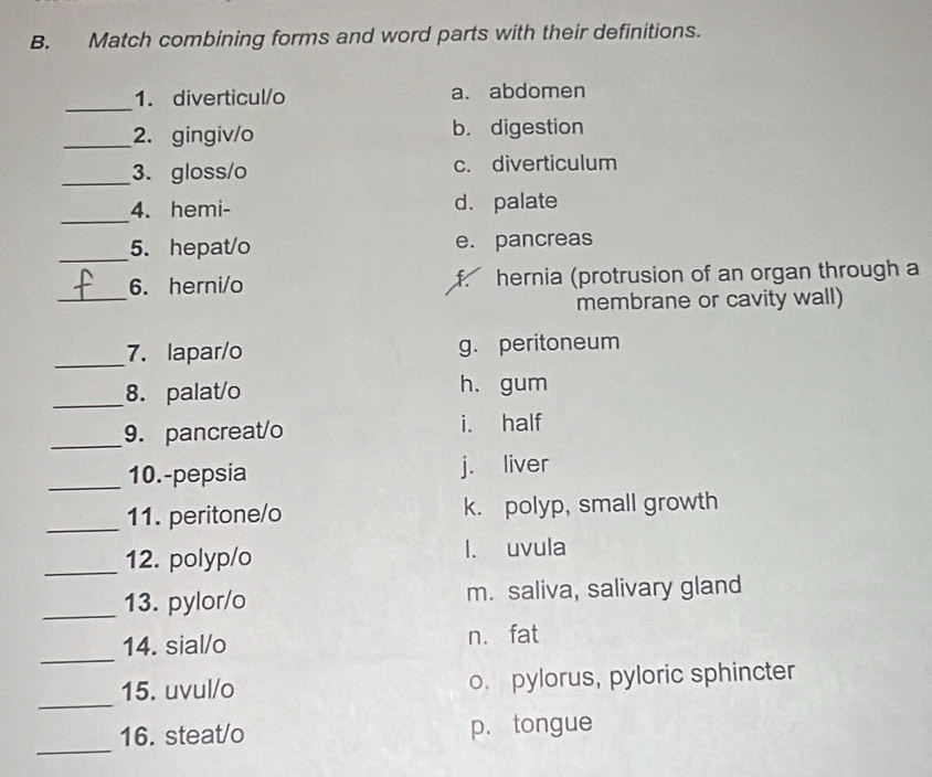 Match combining forms and word parts with their definitions.
_
1. diverticul/o a. abdomen
_2. gingiv/o b. digestion
_3. gloss/o c. diverticulum
_
4. hemi- d. palate
_5. hepat/o e. pancreas
_
6. herni/o f. hernia (protrusion of an organ through a
membrane or cavity wall)
_7. lapar/o g. peritoneum
_8. palat/o h. gum
_
9. pancreat/o i. half
_10.-pepsia j. liver
_11. peritone/o k. polyp, small growth
_12. polyp/o l. uvula
_13. pylor/o m. saliva, salivary gland
_
14. sial/o n. fat
_
15. uvul/o o. pylorus, pyloric sphincter
_
16. steat/o p. tongue