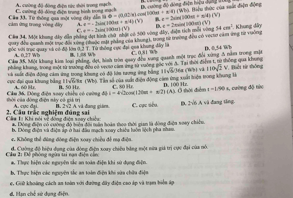 A. cường độ dòng điện tức thời trong mạch.
). Biểu thức của suất điện động
Câu 33. Từ thông qua một vòng dây dẫn là Phi =(0,02/π ).cos (100π t+π /4)(Wb) D. cường độ dòng điện hiệu dụng trờng
C. cường độ dòng điện trung bình trong mạch
cảm ứng trong vòng dây A. e=-2sin (100π t+π /4)(V) B. e=2sin (100π t+π /4)(V)
C. e=-2sin (100π t)(V) D. e=2π sin (100π t)(V)
Câu 34. Một khung dây dẫn phăng dẹt hình chữ nhật có 500 vòng dây, diện tích mỗi vòng 54cm^2. Khung dây
quay đều quanh một trục đổi xứng (thuộc mặt phẳng của khung), trong từ trường đều có vectơ cảm ứng từ vuông
góc với trục quay và có độ lớn 0,2 T. Từ thông cực đại qua khung dây là
A. 0,27 Wb B. 1,08 Wb C. 0,81 Wb D. 0,54 Wb
Câu 35. Một khung kim loại phẳng, dẹt, hình tròn quay đều xung quanh một trục đối xứng Δ nằm trong mặt
phăng khung, trong một từ trường đều có vectơ cảm ứng từ vuông góc với Δ. Tại thời điểm t, từ thông qua khung
và suất điện động cảm ứng trong khung có độ lớn tương ứng bằng 1 1, sqrt(6)/36π (Wb) và 110sqrt(2)V * Biết từ thông
cực đại qua khung bằng 11sqrt(6)/8π (Wb). Tần số của suất điện động cảm ứng xuất hiện trong khung là
A. 60 Hz. B. 50 Hz. C. 80 Hz. D. 100 Hz.
Câu 36. Dòng điện xoay chiều có cường độ i=4sqrt(2)cos (120π t+π /2)(A) Ở thời điểm t=1/90s , cường độ tức
thời của dòng điện này có giá trị
A. cực đại. B. 2surd 2A và đang giảm. C. cực tiểu. D. 2sqrt(6)A và đang tăng.
2. Câu trắc nghiệm đúng sai
Câu 1: Khi nói về dòng điện xoay chiều:
a. Dòng điện có cường độ biển đôi tuần hoàn theo thời gian là dòng điện xoay chiêu.
b. Dòng điện và điện áp ở hai đầu mạch xoay chiều luôn lệch pha nhau.
c. Không thể dùng dòng điện xoay chiều để mạ điện.
d. Cường độ hiệu dụng của dòng điện xoay chiều bằng một nửa giá trị cực đại của nó.
Câu 2: Đề phòng ngừa tai nạn điện cần:
a. Thực hiện các nguyên tắc an toàn điện khi sử dụng điện.
b. Thực hiện các nguyên tắc an toàn điện khi sửa chữa điện
c. Giữ khoảng cách an toàn với đường dây điện cao áp và trạm biến áp
d. Hạn chế sử dụng điện.