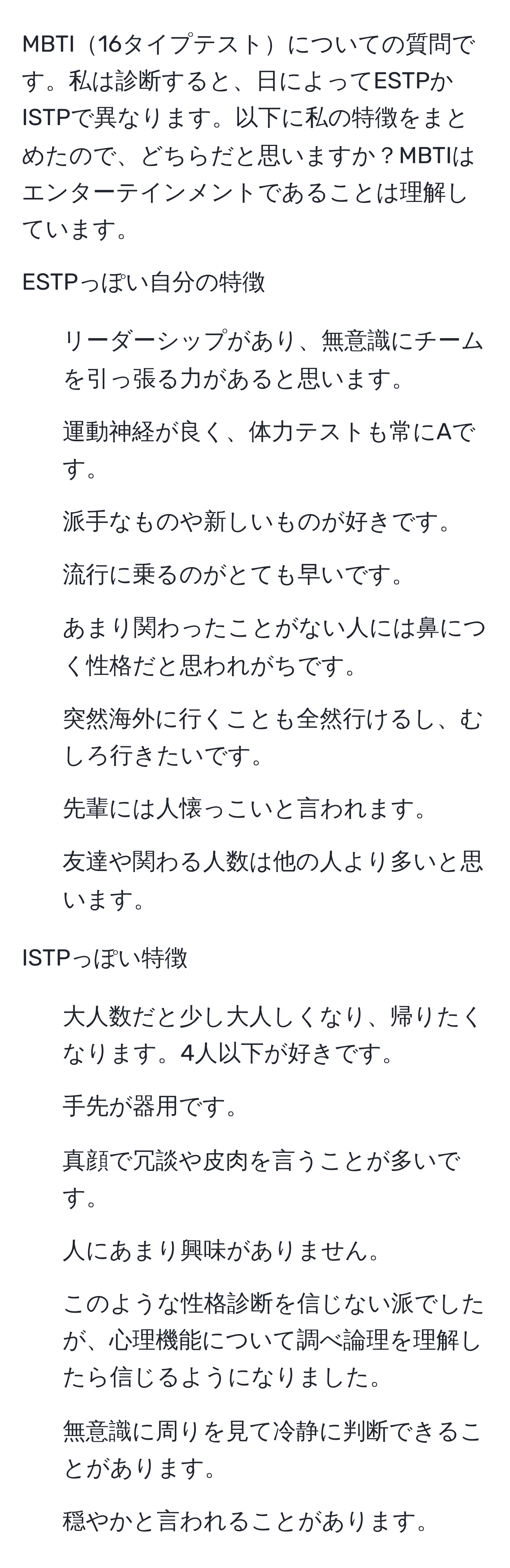 MBTI16タイプテストについての質問です。私は診断すると、日によってESTPかISTPで異なります。以下に私の特徴をまとめたので、どちらだと思いますか？MBTIはエンターテインメントであることは理解しています。

ESTPっぽい自分の特徴
- リーダーシップがあり、無意識にチームを引っ張る力があると思います。
- 運動神経が良く、体力テストも常にAです。
- 派手なものや新しいものが好きです。
- 流行に乗るのがとても早いです。
- あまり関わったことがない人には鼻につく性格だと思われがちです。
- 突然海外に行くことも全然行けるし、むしろ行きたいです。
- 先輩には人懐っこいと言われます。
- 友達や関わる人数は他の人より多いと思います。

ISTPっぽい特徴
- 大人数だと少し大人しくなり、帰りたくなります。4人以下が好きです。
- 手先が器用です。
- 真顔で冗談や皮肉を言うことが多いです。
- 人にあまり興味がありません。
- このような性格診断を信じない派でしたが、心理機能について調べ論理を理解したら信じるようになりました。
- 無意識に周りを見て冷静に判断できることがあります。
- 穏やかと言われることがあります。