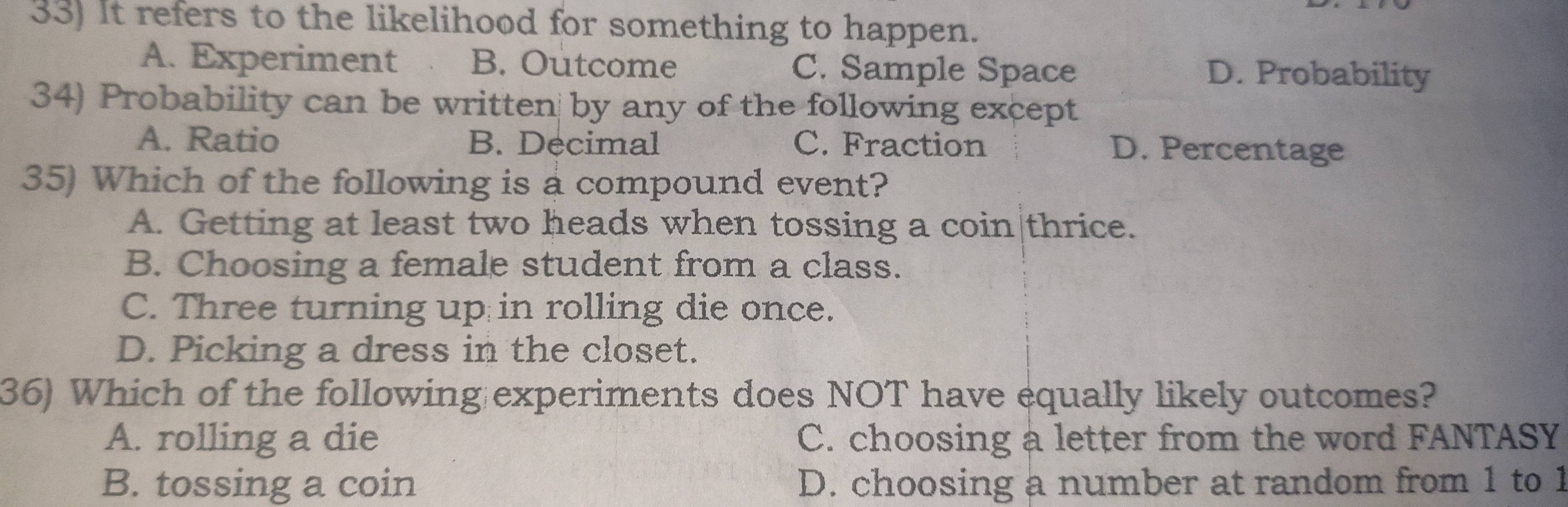 It refers to the likelihood for something to happen.
A. Experiment B. Outcome C. Sample Space D. Probability
34) Probability can be written by any of the following except
A. Ratio B. Decimal C. Fraction D. Percentage
35) Which of the following is a compound event?
A. Getting at least two heads when tossing a coin|thrice.
B. Choosing a female student from a class.
C. Three turning up in rolling die once.
D. Picking a dress in the closet.
36) Which of the following experiments does NOT have equally likely outcomes?
A. rolling a die C. choosing a letter from the word FANTASY
B. tossing a coin D. choosing a number at random from 1 to 1