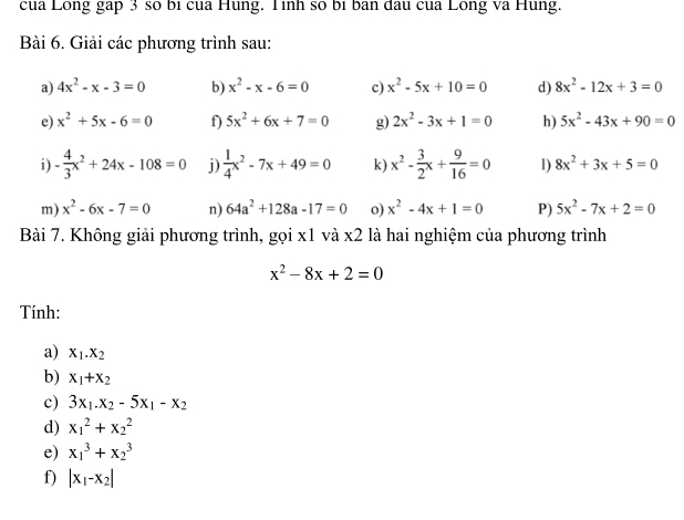 cua Long gap 3 số bị cua Hung. Tình số bị ban đau cua Long va Hung. 
Bài 6. Giải các phương trình sau: 
a) 4x^2-x-3=0 b) x^2-x-6=0 c) x^2-5x+10=0 d) 8x^2-12x+3=0
e) x^2+5x-6=0 f) 5x^2+6x+7=0 g) 2x^2-3x+1=0 h) 5x^2-43x+90=0
i) - 4/3 x^2+24x-108=0 j)  1/4 x^2-7x+49=0 k) x^2- 3/2 x+ 9/16 =0 1) 8x^2+3x+5=0
m) x^2-6x-7=0 n) 64a^2+128a-17=0 o) x^2-4x+1=0 P) 5x^2-7x+2=0
Bài 7. Không giải phương trình, gọi x1 và x2 là hai nghiệm của phương trình
x^2-8x+2=0
Tính: 
a) x_1.x_2
b) x_1+x_2
c) 3x_1.x_2-5x_1-x_2
d) x_1^(2+x_2^2
e) x_1^3+x_2^3
f) |x_1)-x_2|