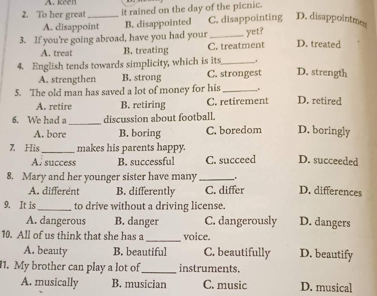 keen
2. To her great_
it rained on the day of the picnic.
A. disappoint B. disappointed C. disappointing D. disappointment
3. If you’re going abroad, have you had your _yet?
A. treat B. treating C. treatment
D. treated
4. English tends towards simplicity, which is its_ .
A. strengthen B. strong C. strongest
D. strength
5. The old man has saved a lot of money for his_
.
A. retire B. retiring C. retirement D. retired
6. We had a _discussion about football.
A. bore B. boring C. boredom D. boringly
7. His_ makes his parents happy.
Al success B. successful C. succeed D. succeeded
8. Mary and her younger sister have many _.
A. different B. differently C. differ D. differences
9. It is_ to drive without a driving license.
A. dangerous B. danger C. dangerously D. dangers
10. All of us think that she has a _voice.
A. beauty B. beautiful C. beautifully D. beautify
11. My brother can play a lot of_ instruments.
A. musically B. musician C. music D. musical