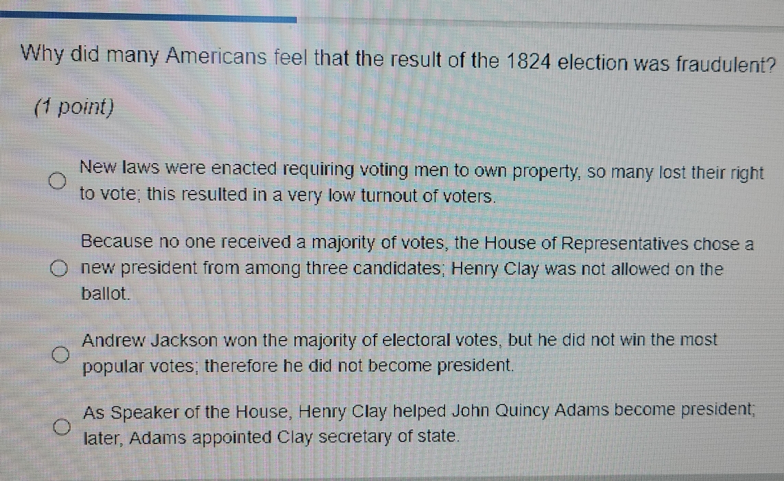 Why did many Americans feel that the result of the 1824 election was fraudulent?
(1 point)
New laws were enacted requiring voting men to own property, so many lost their right
to vote; this resulted in a very low turnout of voters.
Because no one received a majority of votes, the House of Representatives chose a
new president from among three candidates; Henry Clay was not allowed on the
ballot.
Andrew Jackson won the majority of electoral votes, but he did not win the most
popular votes; therefore he did not become president.
As Speaker of the House, Henry Clay helped John Quincy Adams become president;
later, Adams appointed Clay secretary of state.