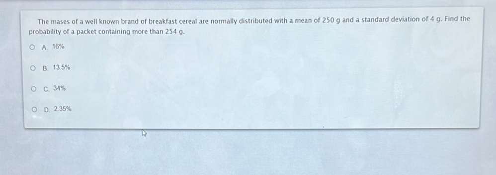 The mases of a well known brand of breakfast cereal are normally distributed with a mean of 250 g and a standard deviation of 4 g. Find the
probability of a packet containing more than 254 g.
A. 16%
B. 13.5%
C. 34%
D. 2.35%