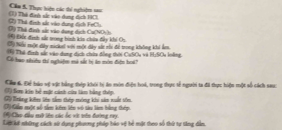 Cân 5. Thực hiện các thi nghiệm sau: 
(1) Thã định sắt vào dung địch HCl. 
(2) Thá định sắt vào dung địch FeCl_3. 
(3) Thã đình sắt vào dung địch Cu(NO_3)_2
*) Đốt đình sắt trong bình kín chứa đây khí O_2. 
(5) Nổi một đây nickel với một đây sát rồi để trong không khí ẩm. 
(1) Thà định sắt vào dung địch chứa đồng thời CuSO_4 và H_2SO_4 loãng. 
Có bao nhiều thí nghiệm mà sắt bị ăn mòn điện hoá? 
Cầu 6. Để bảo vệ vật bằng thép khởi bị ăn môn điện hoá, trong thực tế người ta đã thực hiện một số cách sau: 
(1)Sơm kín bề mặt cánh cứa làm bằng thép. 
(2) Tráng kêm lên tấm thép mông khi sản xuất tôn 
(3) Gần một số tấm kêm lên vô tâu làm bằng thép. 
(4) Cho đầu mở lên các ốc vít tên đường ray. 
Lit kê những cách sử dụng phương pháp bảo vệ bê mặt theo số thứ tự tăng dẫn.