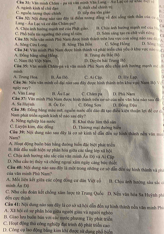 Văn minh Chăm - pa và văn minh Văn Lang - Au Lạc có sự khác biệt vệ
A. ngành kinh tế chủ đạo B. thiết chế chính trị
A.
C. nguồn lương thực chính D. tiếp thu tôn giáo
B.
Câu 32: Nội dung nào sau đây là điểm tương đồng về đời sống tinh thần của cư C. 
Lang - Âu Lạc và cư dân Chăm-pa?
D.
A. Chịu ảnh hưởng mạnh mẽ của Phật giảo. B. Chịu ảnh hưởng mạnh mẽ của N Câ
C. Phổ biến tín ngưỡng thờ cúng tổ tiên D. Sớm sáng tạo ra chữ viết riêng A.
C
Câu 33: Nền văn minh Phù Nam được hình thành trên lưu vực con sông nào sau dây
A. Sông Cửu Long. B. Sông Thu Bồn C. Sông Hồng D. Sông MC.
Câu 34: Văn minh Phù Nam được hình thành và phát triển chủ yếu ở khu vực nào s Ca
A. Đồng bằng sông Hồng. B. Trung du Bắc Bộ. CI
C. Nam Bộ Việt Nam. D. Duyên hải Trung Bộ A
Câu 35: Văn minh Chăm-pa và văn minh Phù Nam đều chịu ảnh hưởng mạnh mẽ B
minh C
D
A. Trung Hoa. B. Ấn Độ. C. Ai Cập. D. Hy Lạp. Vić
Câu 36: Nền văn minh cổ đại nào sau đây được hình thành trên khu vực Nam Bộ
ngày nay?
A. Văn Lang B. Âu Lạc C. Chăm pa D. Phù Nam
Câu 37: Văn minh Phù Nam được hình thành trên cơ sở của nền văn hóa nào sau đã
A. Sa Huỳnh B. Óc Eo C. Đông Sơn D. Đồng Đậu
Câu 38: Đồng bằng màu mỡ, nguồn nước dồi dào đã tạo điều kiện thuận lợi đề cư đà
Nam phát triển ngành kinh tế nào sau đây?
A. Nông nghiệp lúa nước B. Khai thác lâm thổ sản
C. Luyện kim, đúc đồng D. Thương mại đường biển
Câu 39: Nội dung nào sau dây là cơ sở kinh tế dẫn đến sự hình thành nền văn minh
Nam?
A. Hoạt động buôn bán bằng đường biển đặc biệt phát triển
B. Bắt đầu xuất hiện sự phân hóa giữa các tầng lớp xã hội
C. Chịu ảnh hưởng sâu sắc của văn minh Ấn Độ và Ai Cập
D. Nhu cầu trị thủy và chống ngoại xâm ngày càng bức thiết
Câu 40: Nội dung nào sau đây là một trong những cơ sở dẫn đến sự hình thành và phát
của văn minh Phù Nam?
A. Mối liên kết giữa các cộng đồng cư dân Việt cổ  B. Chịu ảnh hưởng sâu sắc cơ
minh Ấn Độ
C. Nhu cầu đoàn kết chống xâm lược từ Trung Quốc D. Nền văn hóa Sa Huỳnh phá
ến cực thịnh
Câu 41: Nội dung nào sau đây là cơ sở xã hội dẫn đến sự hình thành nền văn minh Phù
A. Xã hội có sự phân hóa giữa người giàu và người nghèo
B. Giao lưu buôn bán với các nước phương Tây phát triển
C. Hoạt động thủ công nghiệp đạt trình độ phát triển cao
D. Công cụ lao động bằng kim khí được sử dụng phổ biến