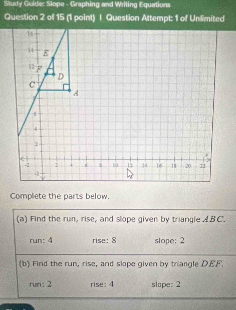 Sludy Guide: Slope - Graphing and Writing Equations
Question 2 of 15 (1 point) | Question Attempt: 1 of Unlimited
Complete the parts below.
(a) Find the run, rise, and slope given by triangle ABC.
run: 4 rise: 8 slope: 2
(b) Find the run, rise, and slope given by triangle DEF.
run: 2 rise: 4 slope: 2