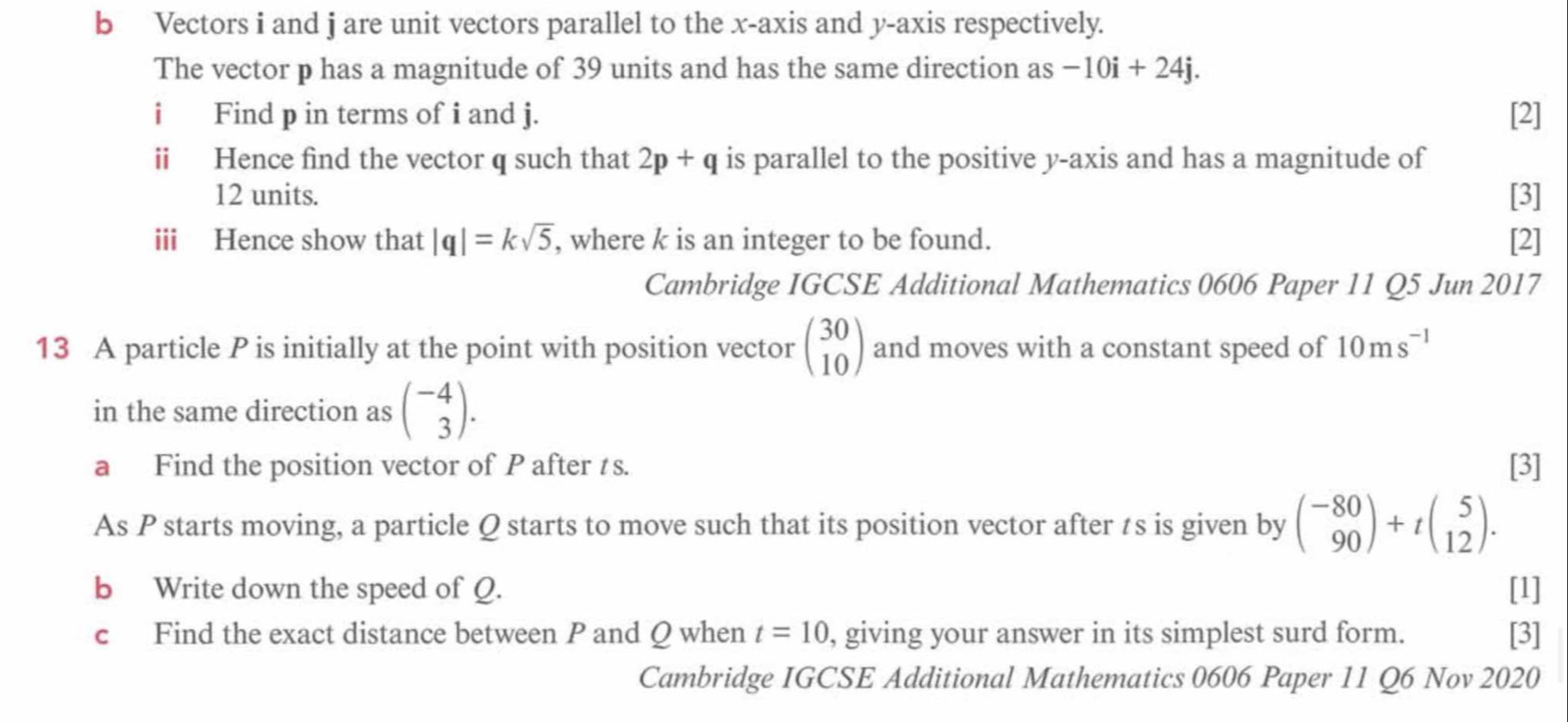 Vectors i and j are unit vectors parallel to the x-axis and y-axis respectively. 
The vector p has a magnitude of 39 units and has the same direction as -10i+24j. 
i Find p in terms of i and j. [2] 
ii Hence find the vector q such that 2p+q is parallel to the positive y-axis and has a magnitude of
12 units. [3] 
iii Hence show that |q|=ksqrt(5) , where k is an integer to be found. [2] 
Cambridge IGCSE Additional Mathematics 0606 Paper 11 Q5 Jun 2017 
13 A particle P is initially at the point with position vector beginpmatrix 30 10endpmatrix and moves with a constant speed of 10ms^(-1)
in the same direction as beginpmatrix -4 3endpmatrix. 
a Find the position vector of P after ts. [3] 
As P starts moving, a particle Q starts to move such that its position vector after ts is given by beginpmatrix -80 90endpmatrix +tbeginpmatrix 5 12endpmatrix. 
b Write down the speed of Q. [1] 
c Find the exact distance between P and Q when t=10 , giving your answer in its simplest surd form. [3] 
Cambridge IGCSE Additional Mathematics 0606 Paper 11 Q6 Nov 2020