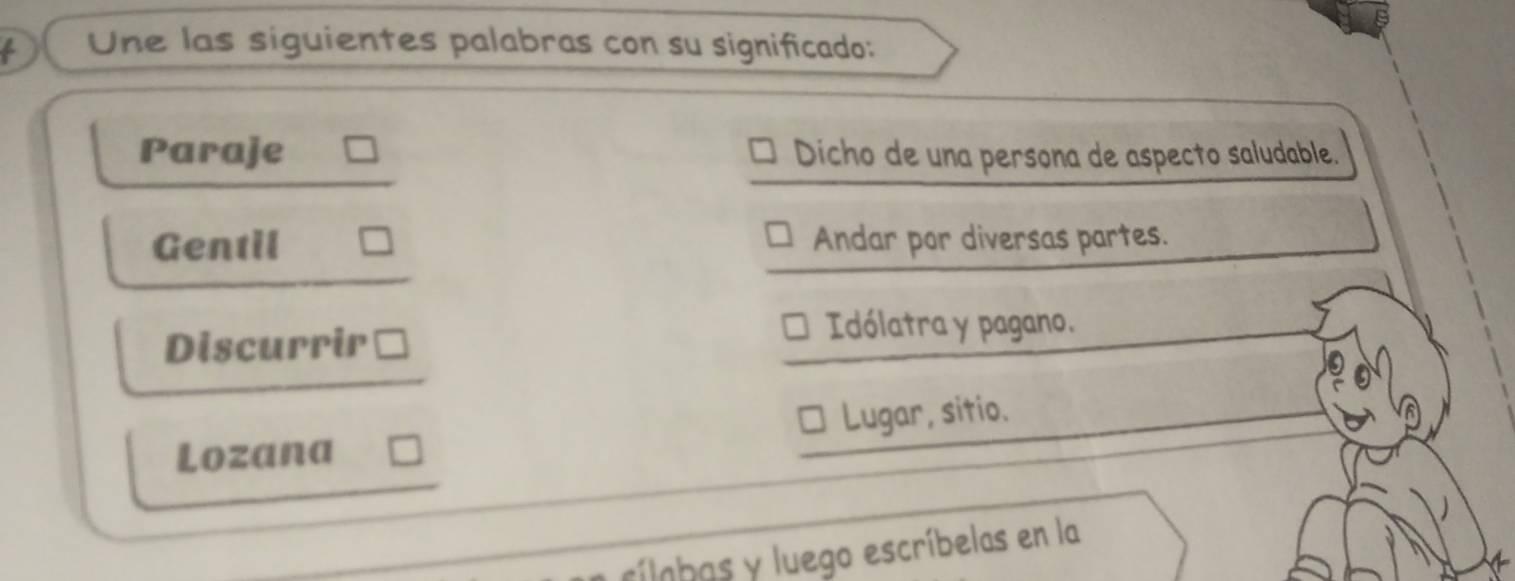 Une las siguientes palabras con su significado:
Paraje Dicho de una persona de aspecto saludable.
Gentil Andar por diversas partes.
Discurrir
Idólatra y pagano.
Lozana Lugar, sitio.
cílobas y luego escríbelas en la