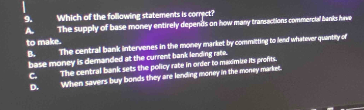 Which of the following statements is correct?
A. The supply of base money entirely depends on how many transactions commercial banks have
to make.
B. The central bank intervenes in the money market by committing to lend whatever quantity of
base money is demanded at the current bank lending rate.
C. The central bank sets the policy rate in order to maximize its profits.
D. When savers buy bonds they are lending money in the money market.