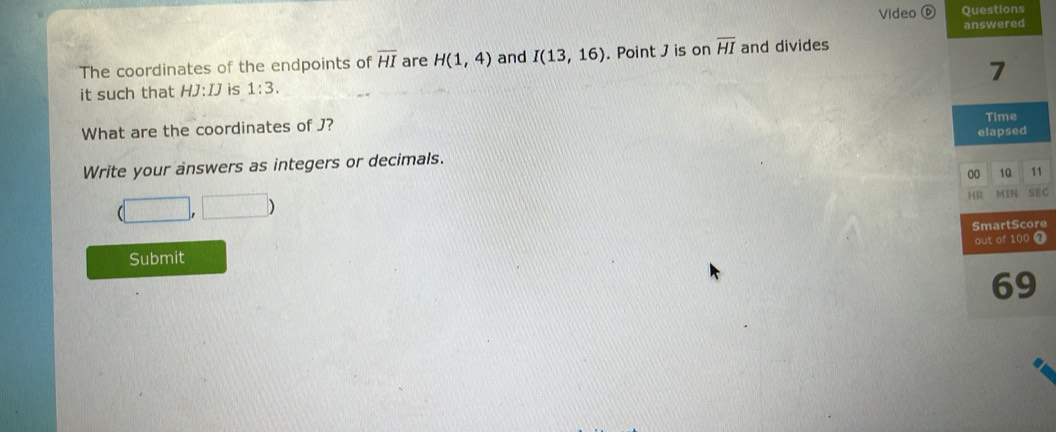 Video ⑥ Questions 
The coordinates of the endpoints of overline HI are H(1,4) and I(13,16). Point J is on overline HI and divides 
it such that HJ:IJ is 1:3. 
What are the coordinates of J? 
Write your answers as integers or decimals. 
1
(□ ,□ )
EC 
Submit re 
7