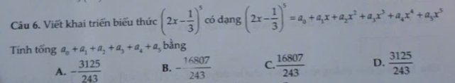 Viết khai triển biểu thức (2x- 1/3 )^5 có dạng (2x- 1/3 )^5=a_0+a_1x+a_2x^2+a_3x^3+a_4x^4+a_5x^5
Tính tổng a_0+a_1+a_2+a_3+a_4+a_5 bằng
A. - 3125/243  B. - 16807/243  C.  16807/243  D.  3125/243 