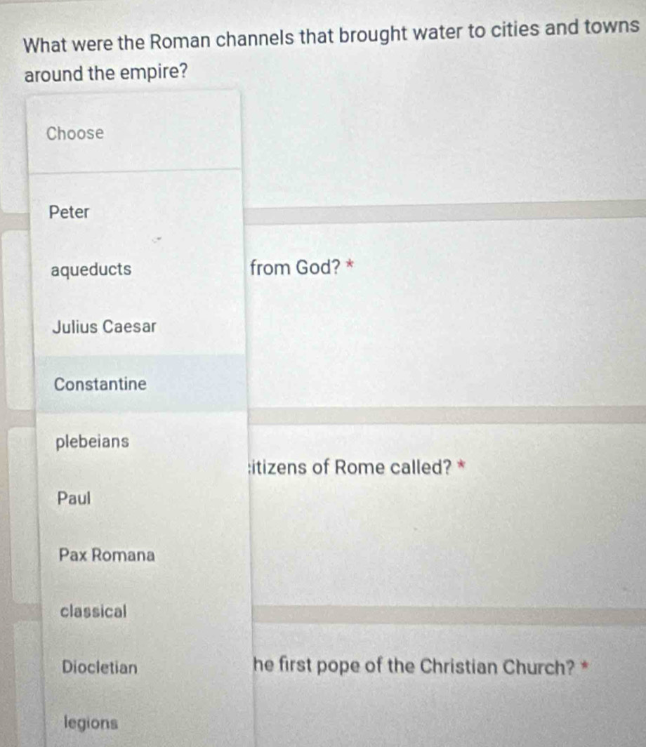 What were the Roman channels that brought water to cities and towns
around the empire?
Choose
Peter
aqueducts from God? *
Julius Caesar
Constantine
plebeians
:itizens of Rome called? *
Paul
Pax Romana
classical
Diocletian he first pope of the Christian Church? *
legions