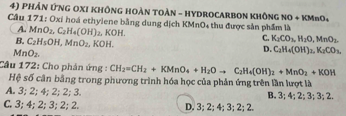 PHẢN ỨNG OXI KHÔNG HOÀN TOÀN - HYDROCARBON KHÔNG NO+KMnO_4
Câu 171: Oxi hoá ethylene bằng dung dịch KMnO4 thu được sản phẩm là
A. MnO_2, C_2H_4(OH)_2 , KOH.
B. C_2H_5OH, MnO_2, , KOH.
C. K_2CO_3, H_2O, MnO_2.
1nO_2.
D. C_2H_4(OH)_2, K_2CO_3, 
Câu 172: Cho phản ứng : CH_2=CH_2+KMnO_4+H_2Oto C_2H_4(OH)_2+MnO_2+KOH
Hệ số cân bằng trong phương trình hóa học của phản ứng trên lần lượt là
A. 3; 2; 4; 2; 2; 3. B. 3; 4; 2; 3; 3; 2.
C. 3; 4; 2; 3; 2; 2. D. 3; 2; 4; 3; 2; 2.