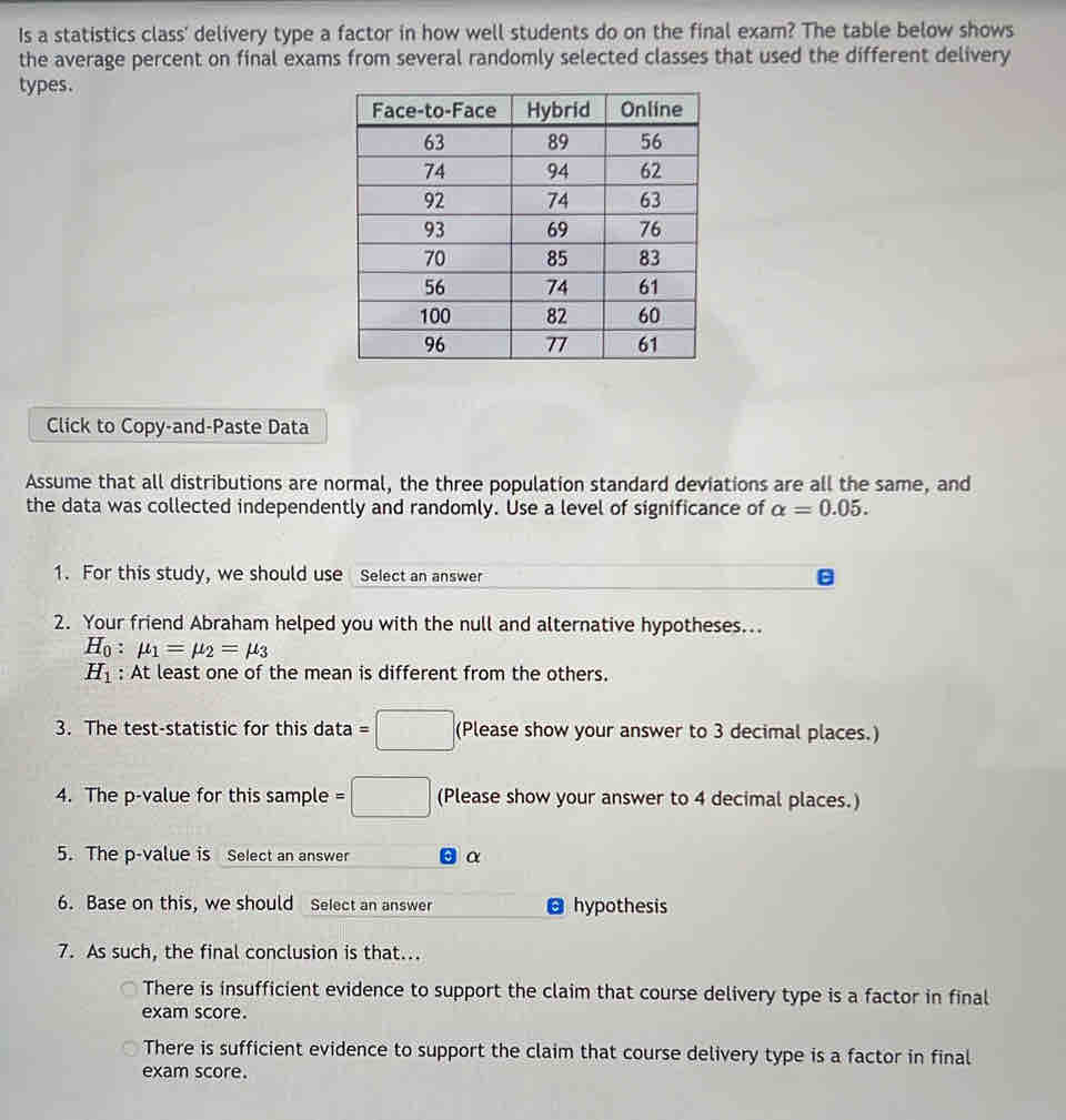 Is a statistics class' delivery type a factor in how well students do on the final exam? The table below shows
the average percent on final exams from several randomly selected classes that used the different delivery
types.
Click to Copy-and-Paste Data
Assume that all distributions are normal, the three population standard deviations are all the same, and
the data was collected independently and randomly. Use a level of significance of alpha =0.05. 
1. For this study, we should use Select an answer
2. Your friend Abraham helped you with the null and alternative hypotheses..
H_0:mu _1=mu _2=mu _3
H_1 : At least one of the mean is different from the others.
3. The test-statistic for this data =□ (Please show your answer to 3 decimal places.)
4. The p -value for this sample =□ (Please show your answer to 4 decimal places.)
5. The p -value is Select an answer . α
6. Base on this, we should Select an answer hypothesis
7. As such, the final conclusion is that...
There is insufficient evidence to support the claim that course delivery type is a factor in final
exam score.
There is sufficient evidence to support the claim that course delivery type is a factor in final
exam score.